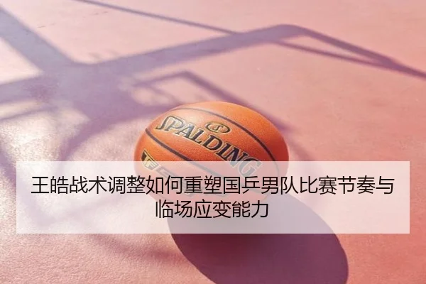 王皓战术调整如何重塑国乒男队比赛节奏与临场应变能力