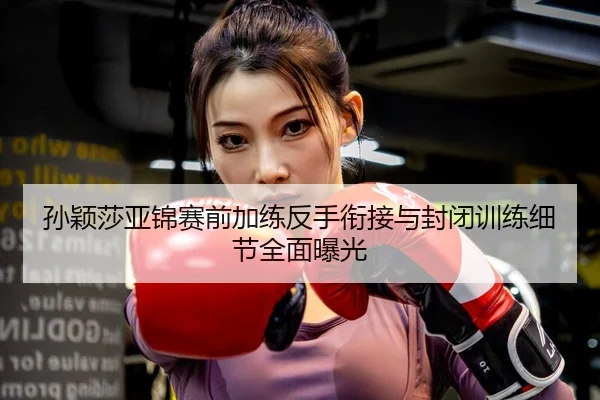 孙颖莎亚锦赛前加练反手衔接与封闭训练细节全面曝光