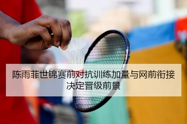 陈雨菲世锦赛前对抗训练加量与网前衔接决定晋级前景