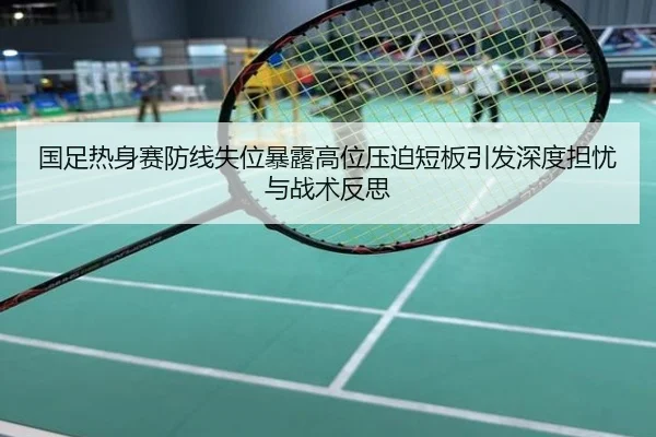 国足热身赛防线失位暴露高位压迫短板引发深度担忧与战术反思
