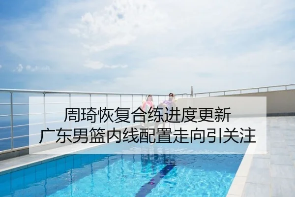 周琦恢复合练进度更新 广东男篮内线配置走向引关注