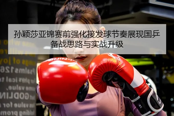 孙颖莎亚锦赛前强化接发球节奏展现国乒备战思路与实战升级