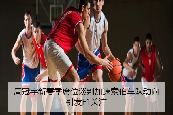 周冠宇新赛季席位谈判加速索伯车队动向引发F1关注