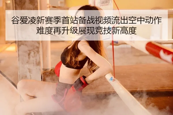 谷爱凌新赛季首站备战视频流出空中动作难度再升级展现竞技新高度