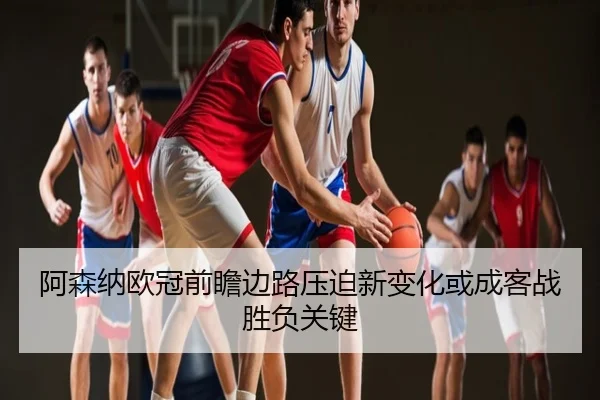 阿森纳欧冠前瞻边路压迫新变化或成客战胜负关键